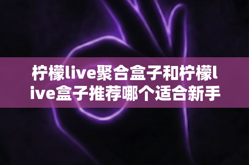 柠檬live聚合盒子和柠檬live盒子推荐哪个适合新手?2025年最全对比选购指南与避坑心得 柠檬live聚合盒子和柠檬live盒子推荐哪个适合新手?2025年最全对比选购指南与避坑心得