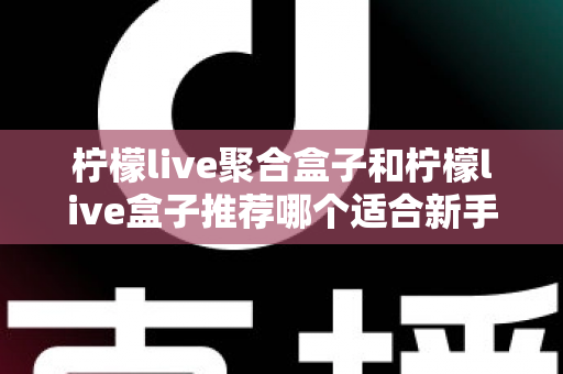 柠檬live聚合盒子和柠檬live盒子推荐哪个适合新手?2025年最全对比选购指南与避坑心得 柠檬live聚合盒子和柠檬live盒子推荐哪个适合新手?2025年最全对比选购指南与避坑心得
