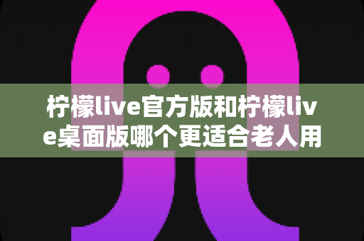 柠檬live官方版和柠檬live桌面版哪个更适合老人用?2025年最全适老化对比指南 柠檬live官方版和柠檬live桌面版哪个更适合老人用?2025年最全适老化对比指南