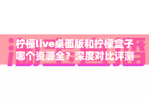 柠檬live桌面版和柠檬盒子哪个资源全？深度对比评测帮你选对大屏观影神器