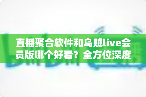 直播聚合软件和乌贼live会员版哪个好看?全方位深度对比评测,帮你找到最适合自己的高清观利器 直播聚合软件和乌贼live会员版哪个好看?全方位深度对比评测,帮你找到最适合自己的高清观利器