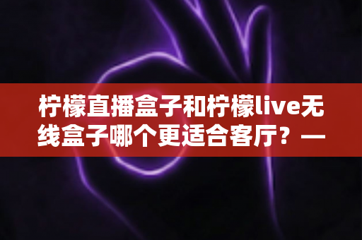 柠檬直播盒子和柠檬live无线盒子哪个更适合客厅？——客厅电视盒子深度对比评测与选购全指南