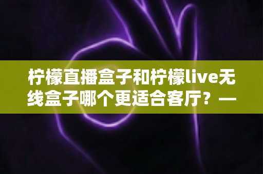 柠檬直播盒子和柠檬live无线盒子哪个更适合客厅？——客厅电视盒子深度对比评测与选购全指南