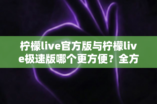 柠檬live官方版与柠檬live极速版哪个更方便？全方位深度对比帮你一次选对版本
