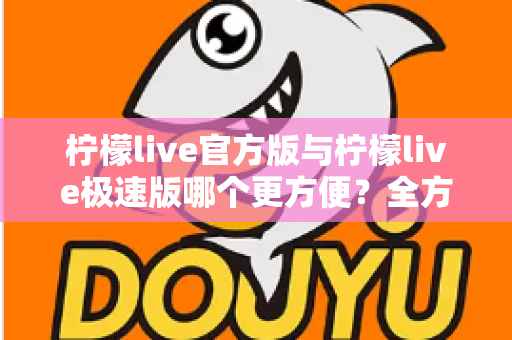 柠檬live官方版与柠檬live极速版哪个更方便？全方位深度对比帮你一次选对版本