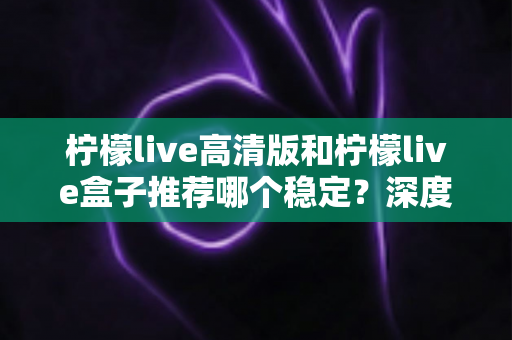 柠檬live高清版和柠檬live盒子推荐哪个稳定?深度对比分析与选购全指南 柠檬live高清版和柠檬live盒子推荐哪个稳定?深度对比分析与选购全指南