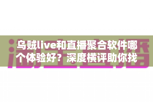 乌贼live和直播聚合软件哪个体验好？深度横评助你找到最顺手的观播工具