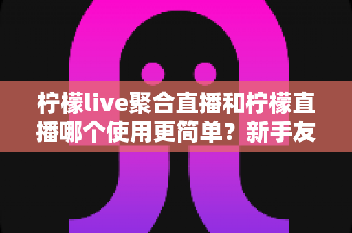 柠檬live聚合直播和柠檬直播哪个使用更简单？新手友好度全面对比指南
