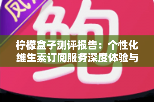 柠檬盒子测评报告：个性化维生素订阅服务深度体验与全面解析