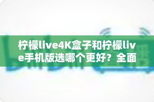 柠檬live4K盒子和柠檬live手机版选哪个更好？全面对比帮你做出最佳选择