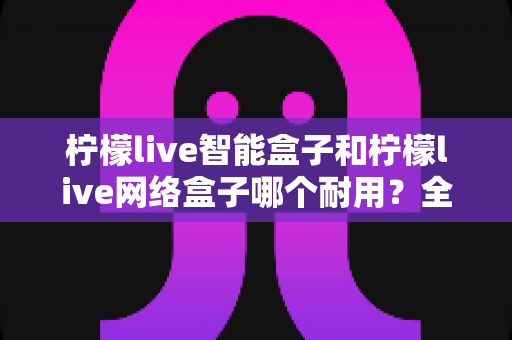 柠檬live智能盒子和柠檬live网络盒子哪个耐用?全面对比解析助你选购不踩坑 柠檬live智能盒子和柠檬live网络盒子哪个耐用?全面对比解析助你选购不踩坑