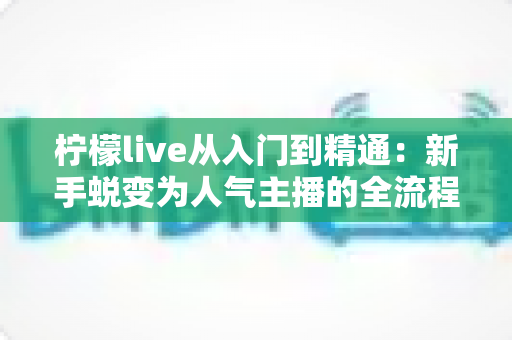 柠檬live从入门到精通：新手蜕变为人气主播的全流程实战指南