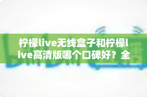 柠檬live无线盒子和柠檬live高清版哪个口碑好？全方位对比测评帮你选对不踩坑