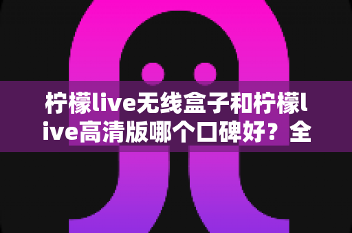 柠檬live无线盒子和柠檬live高清版哪个口碑好？全方位对比测评帮你选对不踩坑