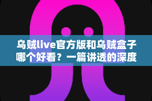 乌贼live官方版和乌贼盒子哪个好看？一篇讲透的深度对比评测，帮你选出最适合自己的观影应用