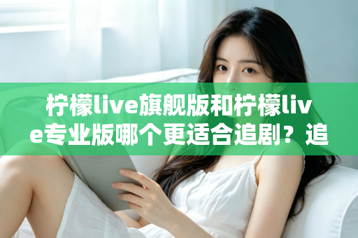 柠檬live旗舰版和柠檬live专业版哪个更适合追剧？追剧党必看的版本对比与选购全指南