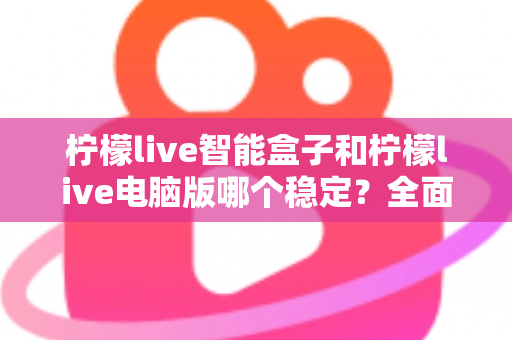 柠檬live智能盒子和柠檬live电脑版哪个稳定？全面对比解析与选购指南