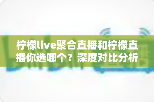 柠檬live聚合直播和柠檬直播你选哪个？深度对比分析与选择指南帮你找到答案