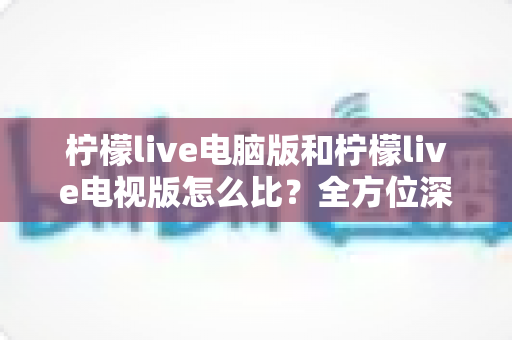 柠檬live电脑版和柠檬live电视版怎么比?全方位深度对比解析,帮你找到最适合的观影与直播体验方案 柠檬live电脑版和柠檬live电视版怎么比?全方位深度对比解析,帮你找到最适合的观影与直播体验方案