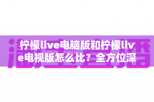柠檬live电脑版和柠檬live电视版怎么比?全方位深度对比解析,帮你找到最适合的观影与直播体验方案 柠檬live电脑版和柠檬live电视版怎么比?全方位深度对比解析,帮你找到最适合的观影与直播体验方案