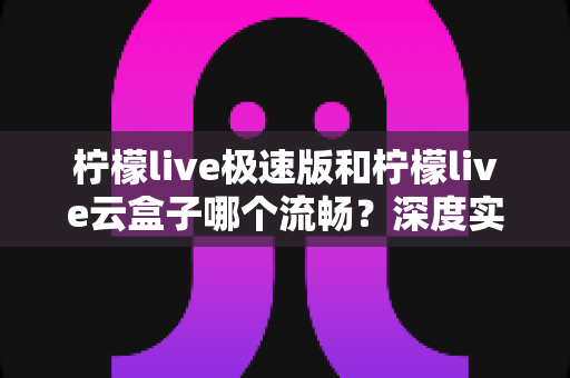 柠檬live极速版和柠檬live云盒子哪个流畅?深度实测对比与选购全指南 柠檬live极速版和柠檬live云盒子哪个流畅?深度实测对比与选购全指南