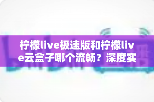 柠檬live极速版和柠檬live云盒子哪个流畅?深度实测对比与选购全指南 柠檬live极速版和柠檬live云盒子哪个流畅?深度实测对比与选购全指南