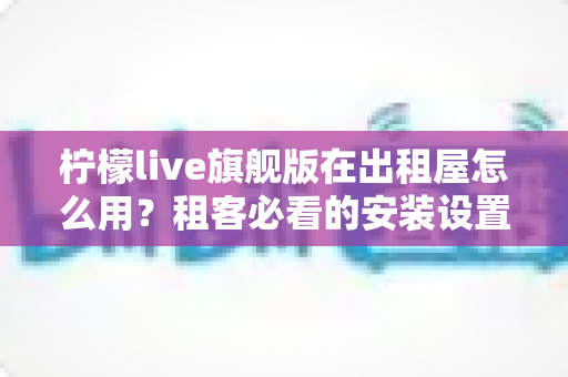 柠檬live旗舰版在出租屋怎么用?租客必看的安装设置与实用技巧全攻略 柠檬live旗舰版在出租屋怎么用?租客必看的安装设置与实用技巧全攻略