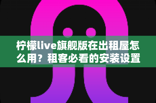 柠檬live旗舰版在出租屋怎么用？租客必看的安装设置与实用技巧全攻略
