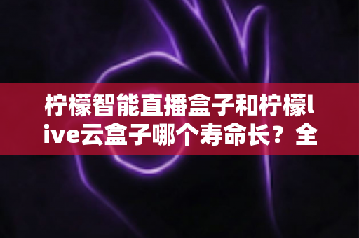 柠檬智能直播盒子和柠檬live云盒子哪个寿命长?全面对比帮你选对不踩坑 柠檬智能直播盒子和柠檬live云盒子哪个寿命长?全面对比帮你选对不踩坑