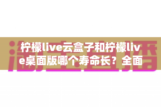 柠檬live云盒子和柠檬live桌面版哪个寿命长？全面解析两大版本使用寿命差异与选购指南