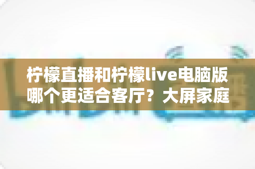 柠檬直播和柠檬live电脑版哪个更适合客厅？大屏家庭观影场景深度测评与选购指南