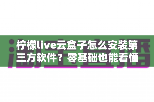 柠檬live云盒子怎么安装第三方软件？零基础也能看懂的详细安装教程与实用技巧