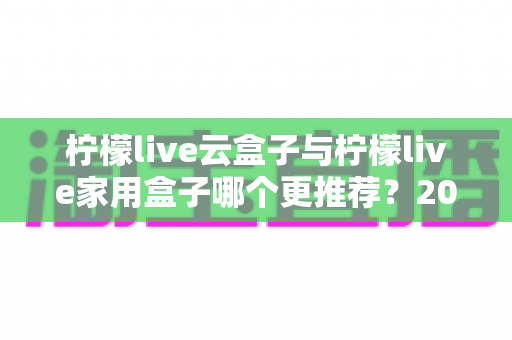 柠檬live云盒子与柠檬live家用盒子哪个更推荐？2025年最新选购对比全解析，看完不再纠结！