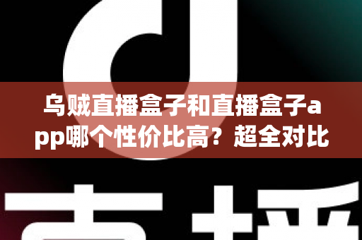乌贼直播盒子和直播盒子app哪个性价比高？超全对比评测与选购避坑指南