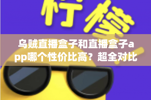 乌贼直播盒子和直播盒子app哪个性价比高？超全对比评测与选购避坑指南