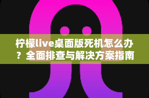 柠檬live桌面版死机怎么办？全面排查与解决方案指南助你快速恢复使用