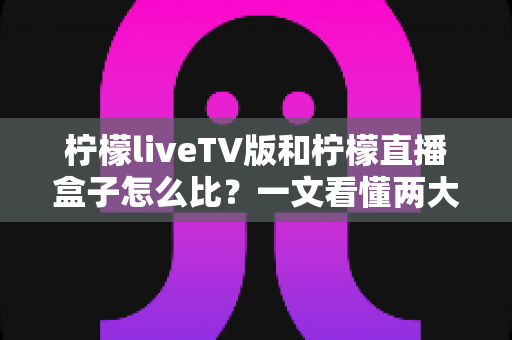 柠檬liveTV版和柠檬直播盒子怎么比?一文看懂两大观影方案的核心差异与选购建议 柠檬liveTV版和柠檬直播盒子怎么比?一文看懂两大观影方案的核心差异与选购建议