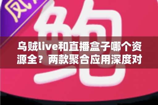 乌贼live和直播盒子哪个资源全?两款聚合应用深度对比与避坑指南 乌贼live和直播盒子哪个资源全?两款聚合应用深度对比与避坑指南