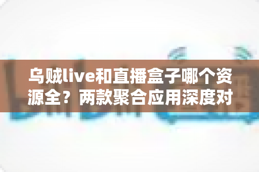 乌贼live和直播盒子哪个资源全?两款聚合应用深度对比与避坑指南 乌贼live和直播盒子哪个资源全?两款聚合应用深度对比与避坑指南