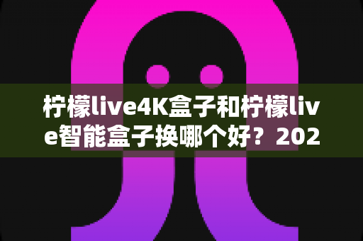 柠檬live4K盒子和柠檬live智能盒子换哪个好?2025年最全选购对比指南帮你一次看懂 柠檬live4K盒子和柠檬live智能盒子换哪个好?2025年最全选购对比指南帮你一次看懂