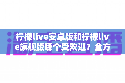 柠檬live安卓版和柠檬live旗舰版哪个受欢迎？全方位深度对比帮你选对版本
