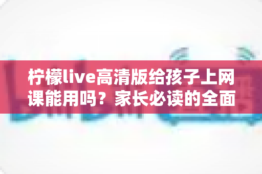 柠檬live高清版给孩子上网课能用吗?家长必读的全面评测与使用指南 柠檬live高清版给孩子上网课能用吗?家长必读的全面评测与使用指南