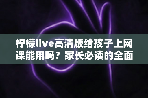 柠檬live高清版给孩子上网课能用吗？家长必读的全面评测与使用指南