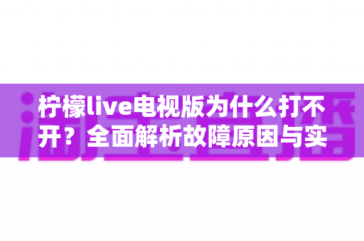 柠檬live电视版为什么打不开？全面解析故障原因与实用解决方案指南