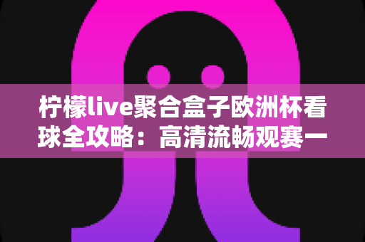 柠檬live聚合盒子欧洲杯看球全攻略：高清流畅观赛一站式指南