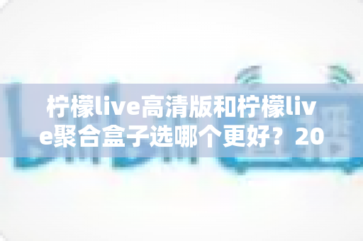 柠檬live高清版和柠檬live聚合盒子选哪个更好？2025年最全选购指南与深度对比解析