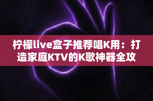 柠檬live盒子推荐唱K用:打造家庭KTV的K歌神器全攻略 柠檬live盒子推荐唱K用:打造家庭KTV的K歌神器全攻略