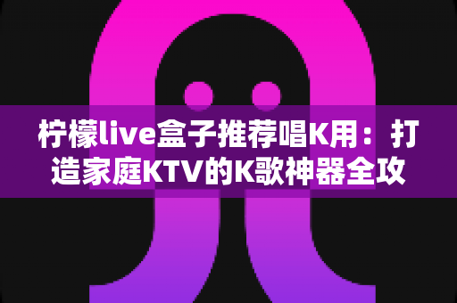 柠檬live盒子推荐唱K用:打造家庭KTV的K歌神器全攻略 柠檬live盒子推荐唱K用:打造家庭KTV的K歌神器全攻略