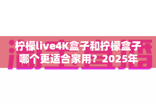 柠檬live4K盒子和柠檬盒子哪个更适合家用？2025年家庭电视盒子深度对比评测与选购避坑指南