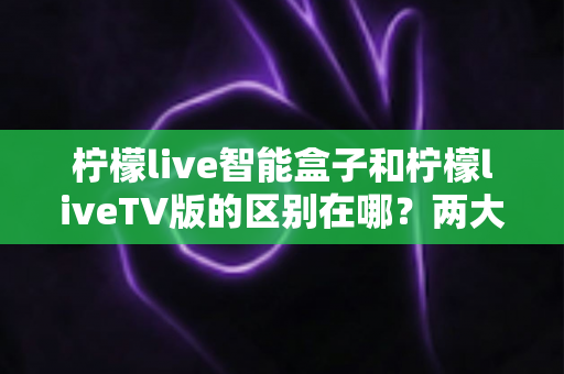 柠檬live智能盒子和柠檬liveTV版的区别在哪?两大版本核心差异全解析与选择指南 柠檬live智能盒子和柠檬liveTV版的区别在哪?两大版本核心差异全解析与选择指南